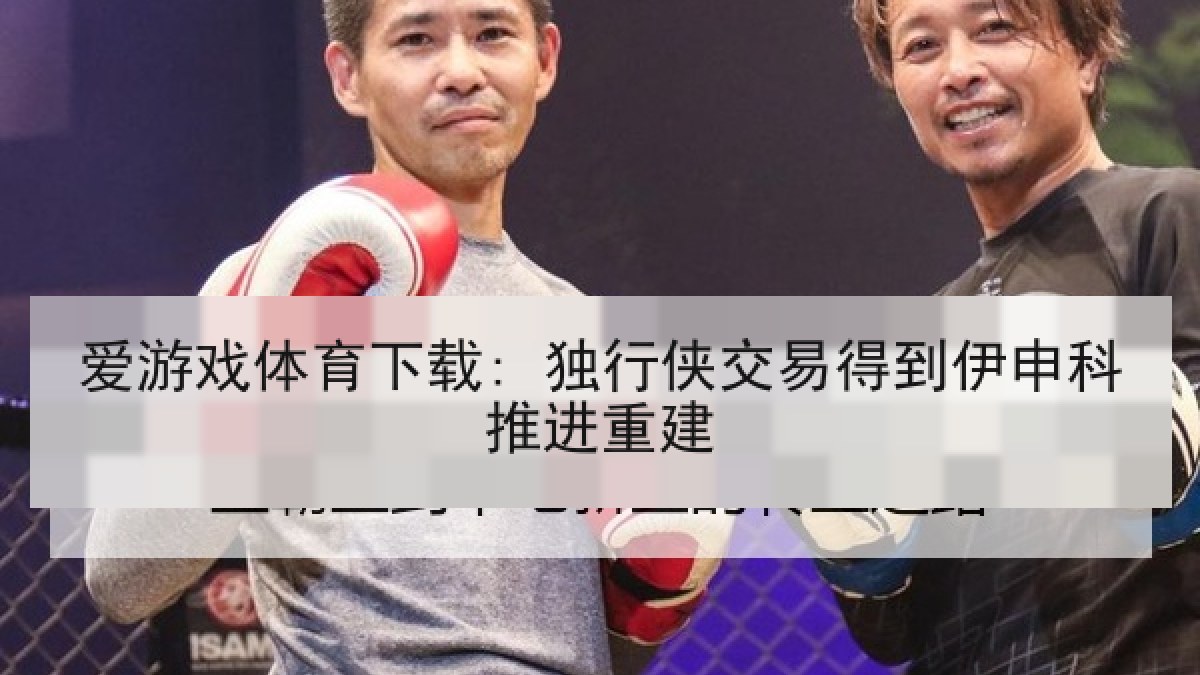爱游戏体育下载: 独行侠交易得到伊申科推进重建