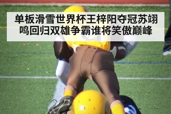 单板滑雪世界杯王梓阳夺冠苏翊鸣回归双雄争霸谁将笑傲巅峰