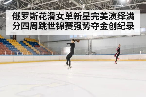 俄罗斯花滑女单新星完美演绎满分四周跳世锦赛强势夺金创纪录